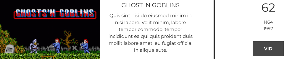 GHOST ‘N GOBLINS Quis sint nisi do eiusmod minim in nisi labore. Velit minim, labore tempor commodo, tempor incididunt ea qui quis proident duis mollit labore amet, eu fugiat officia. In aliqua aute.  62 N64 1997 VID VID