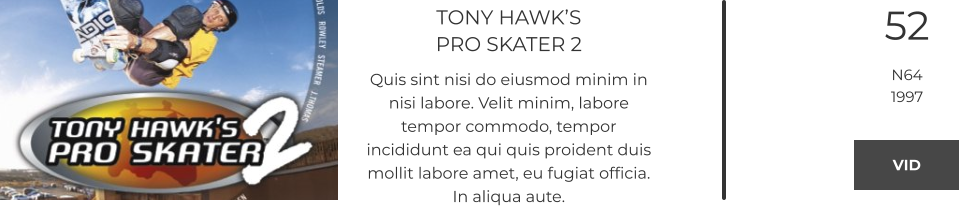 TONY HAWK’SPRO SKATER 2 Quis sint nisi do eiusmod minim in nisi labore. Velit minim, labore tempor commodo, tempor incididunt ea qui quis proident duis mollit labore amet, eu fugiat officia. In aliqua aute.  52 N64 1997 VID VID