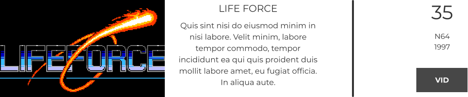 LIFE FORCE Quis sint nisi do eiusmod minim in nisi labore. Velit minim, labore tempor commodo, tempor incididunt ea qui quis proident duis mollit labore amet, eu fugiat officia. In aliqua aute.  35 N64 1997 VID VID