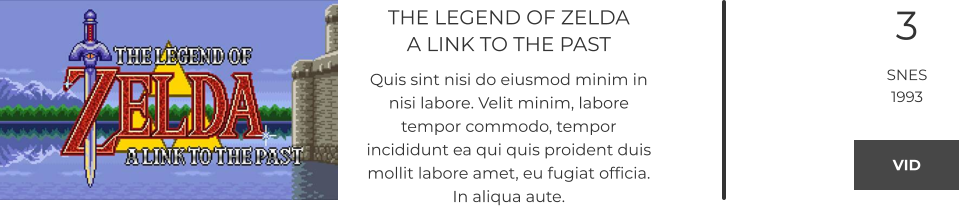 THE LEGEND OF ZELDAA LINK TO THE PAST Quis sint nisi do eiusmod minim in nisi labore. Velit minim, labore tempor commodo, tempor incididunt ea qui quis proident duis mollit labore amet, eu fugiat officia. In aliqua aute.  3 SNES 1993 VID VID