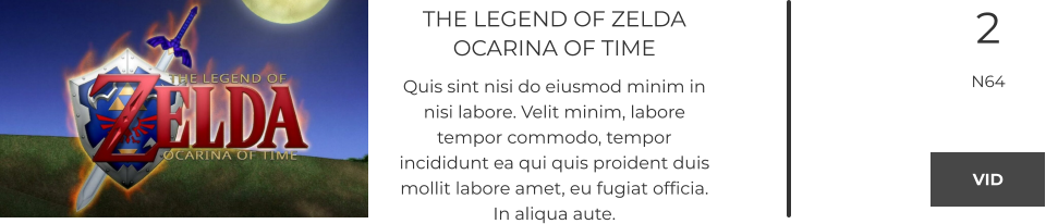 THE LEGEND OF ZELDAOCARINA OF TIME Quis sint nisi do eiusmod minim in nisi labore. Velit minim, labore tempor commodo, tempor incididunt ea qui quis proident duis mollit labore amet, eu fugiat officia. In aliqua aute.  2 N64  VID VID